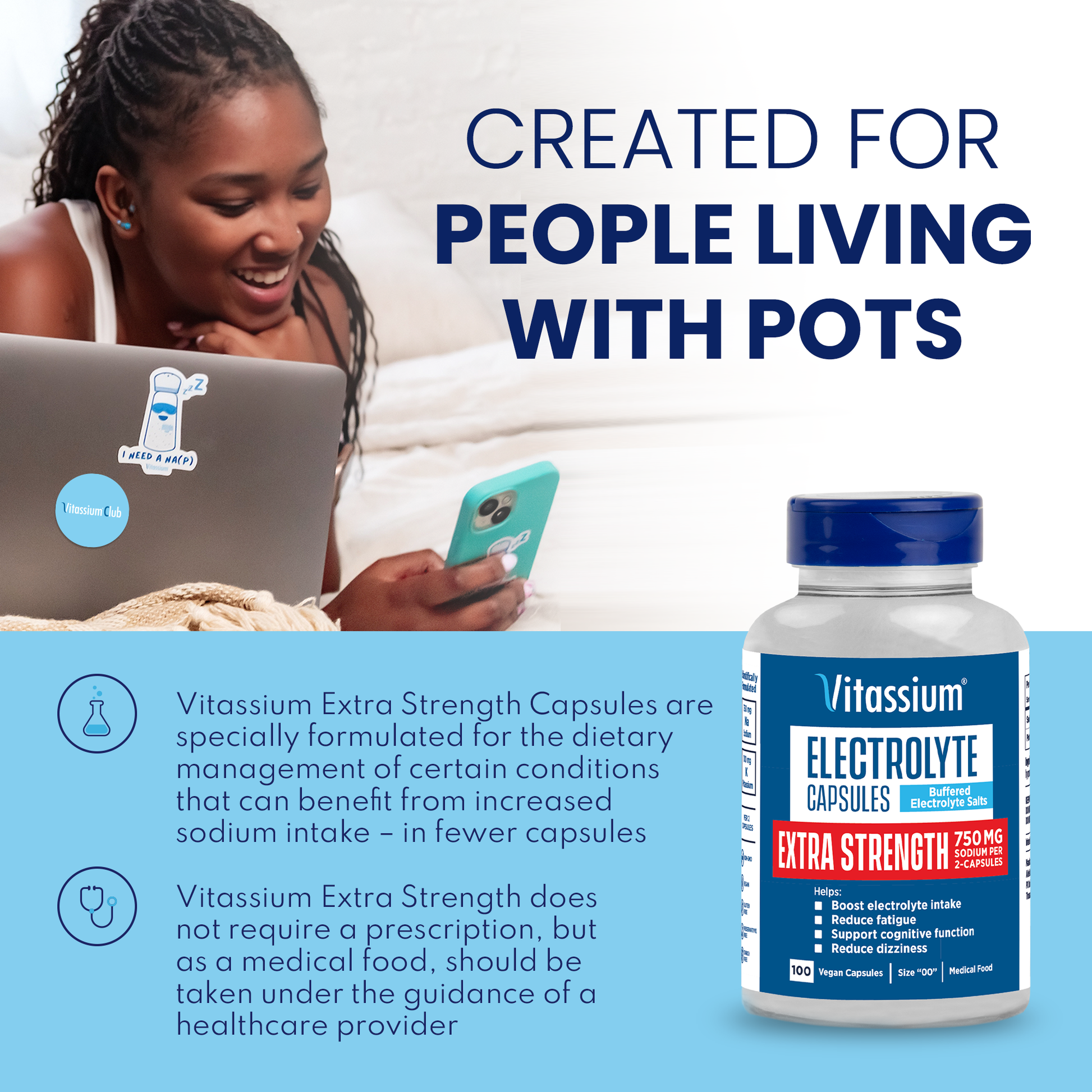  Created for people living with POTS. Vitassium is specifically formulated for the dietary management of certain conditions can can benefit from increased sodium intake. Vitassium does not require a prescription, but as a medical food, should be taken under the guidance of a healthcare provider. 